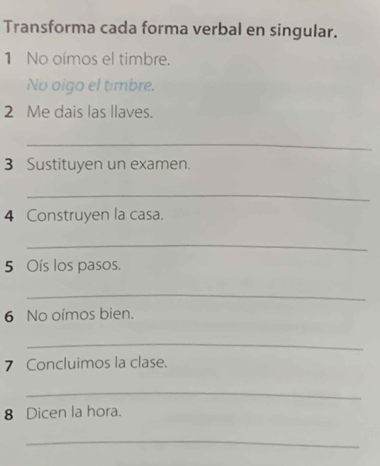 Transforma cada forma verbal en singular. 
1 No oímos el timbre. 
No oigo el timbre. 
2 Me dais las llaves. 
_ 
3 Sustituyen un examen. 
_ 
4 Construyen la casa. 
_ 
5 Oís los pasos. 
_ 
6 No oímos bien. 
_ 
7 Concluimos la clase. 
_ 
8 Dicen la hora. 
_