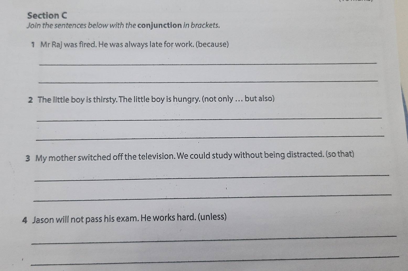 Join the sentences below with the conjunction in brackets. 
1 Mr Raj was fired. He was always late for work. (because) 
_ 
_ 
2 The little boy is thirsty. The little boy is hungry. (not only . . . but also) 
_ 
_ 
3 My mother switched off the television. We could study without being distracted. (so that) 
_ 
_ 
4 Jason will not pass his exam. He works hard. (unless) 
_ 
_