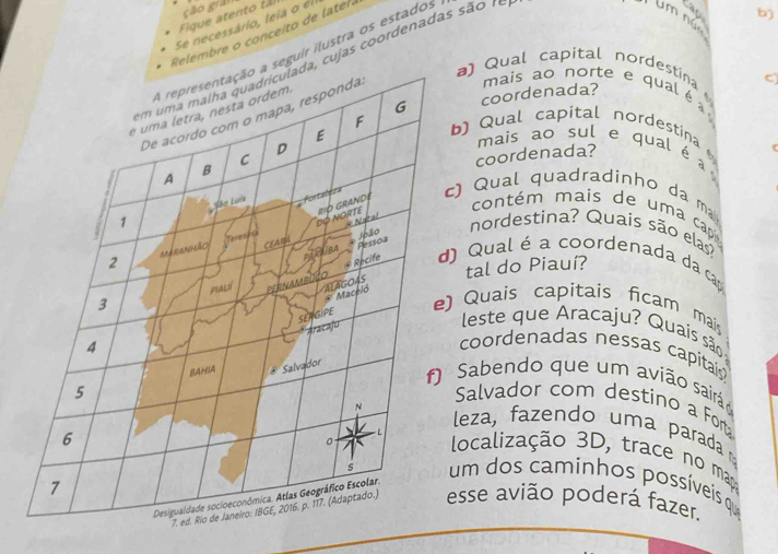 cão grải 
Fique atento tã lm nún 
Se necessário, leïa o el 
Relembre o conceito de later 
guir ilustra os estados 
cu jas coordenadas são r e 
23 b) 
) Qual capital nordestina C 
coordenada? 
mais ao norte e qual é 
b) Qual capital nordestina 
mais ao sul e qual é 
coordenada? 
) Qual quadradinho da ma 
contém mais de um a cap 
nordestina? Quaís são elas 
Qual é a coordenada da cap 
tal do Piauí? 
Quais capitais ficam mai 
leste que Aracaju? Quais são 
coordenadas nessas capitais 
Sabendo que um avião sairá 
Salvador com destino a Fort 
leza, fazendo uma parada 
localização 3D, trace no mr 
um dos caminhos possíveis q 
sse avião poderá fazer.