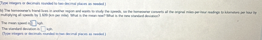 (Type integers or decimals rounded to two decimal places as needed.) 
b) The homeowner's friend lives in another region and wants to study the speeds, so the homeowner converts all the original miles-per-hour readings to kilometers per hour by 
multiplying all speeds by 1.609 (km per mile) What is the mean now? What is the new standard deviation? 
The mean speed is □ kph
The standard deviation is □ kph
(Type integers or decimals rounded to two decimal places as needed.)