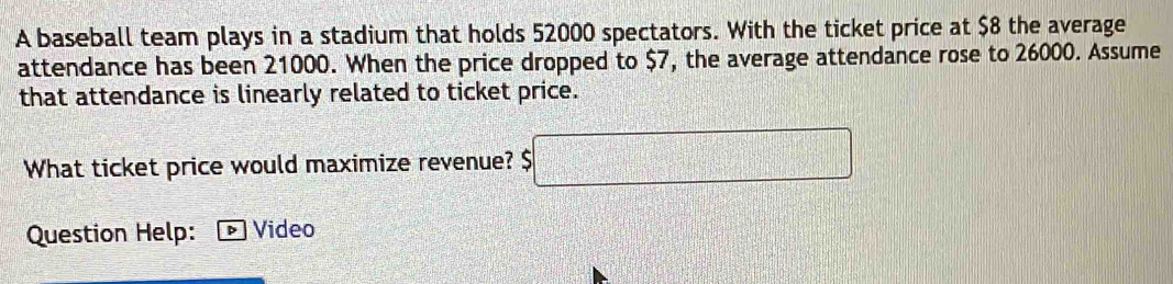 A baseball team plays in a stadium that holds 52000 spectators. With the ticket price at $8 the average 
attendance has been 21000. When the price dropped to $7, the average attendance rose to 26000. Assume 
that attendance is linearly related to ticket price. 
What ticket price would maximize revenue? $□
Question Help: Video