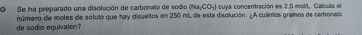 Se ha preparado una disolución de carbonato de sodio (Na_2CO_3) cuya concentración es 2,5 mol/L. Calcula el 
número de moles de soluto que hay disueltos en 250 mL de esta disolución. ¿A cuántos gramos de carbonato 
de sodio equivalen?