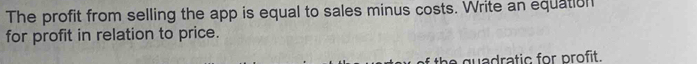 The profit from selling the app is equal to sales minus costs. Write an equation 
for profit in relation to price. 
the quadratic for profit.