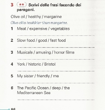 3 ** Scrivi delle frasi facendo dei 
paragoni. 
Olive oil / healthy / margarine 
Olive oil is healthier than margarine. 
1 Meat / expensive / vegetables 
_ 
2 Slow food / good / fast food 
_ 
3 Musicals / amusing / horror films 
_ 
4 York / historic / Bristol 
_ 
5 My sister / friendly / me 
_ 
6 The Pacific Ocean / deep / the 
Mediterranean Sea 
_ 
86