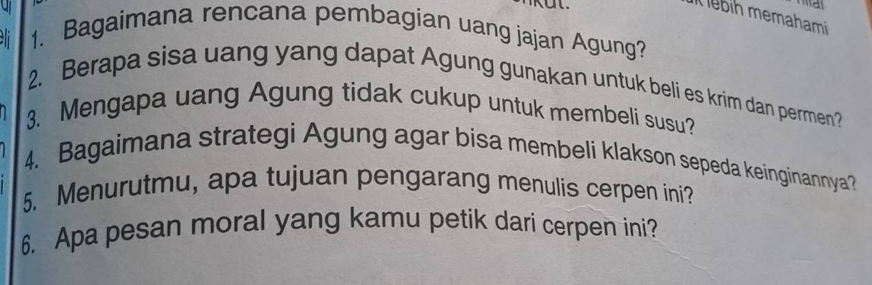 ebih memahami 
1. Bagaimana rencana pembagian uang jajan Agung? 
2. Berapa sisa uang yang dapat Agung gunakan untuk beli es krim dan permen? 
3. Mengapa uang Agung tidak cukup untuk membeli susu? 
4. Bagaimana strategi Agung agar bisa membeli klakson sepeda keinginannya? 
5. Menurutmu, apa tujuan pengarang menulis cerpen ini? 
6. Apa pesan moral yang kamu petik dari cerpen ini?