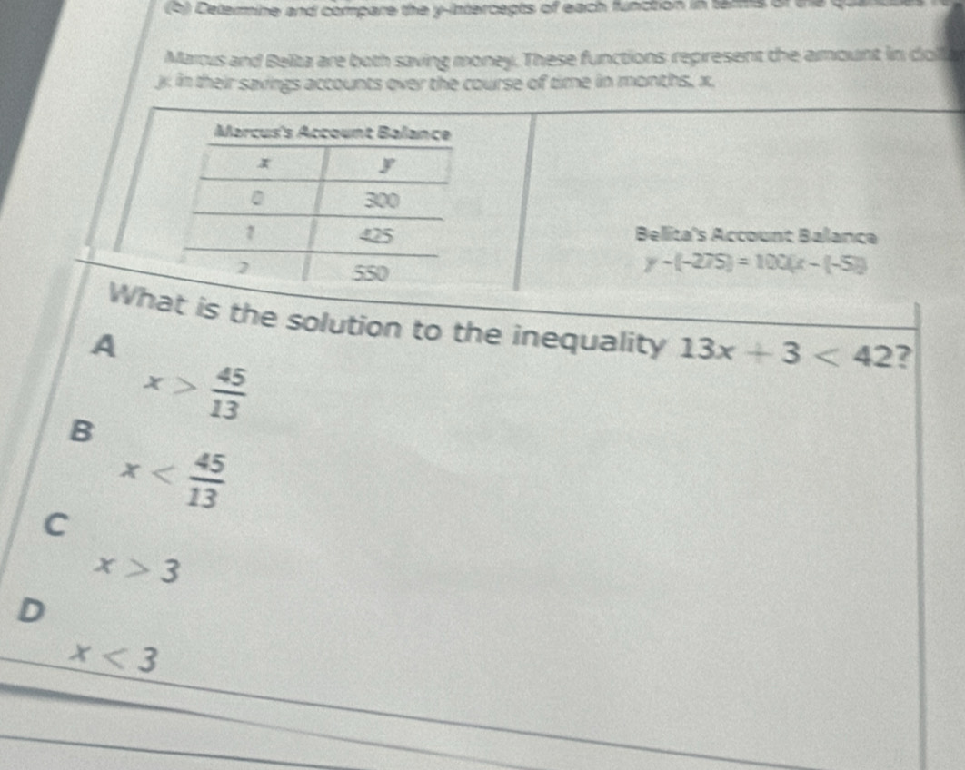 (5) Determine and compare the y-intercepts of each function in tamms of the
Marcus and Belta are both saving money. These functions represent the amount in doll
j in their savings accounts over the course of time in months, x.
Marcus's Account Balance
x
y
300
7 425 Belita's Account Balance
2 550
y-(-275)=100(x-(-5))
What is the solution to the inequality 13x+3<42</tex> ?
A
x> 45/13 
B x
C
x>3
D
x<3</tex>