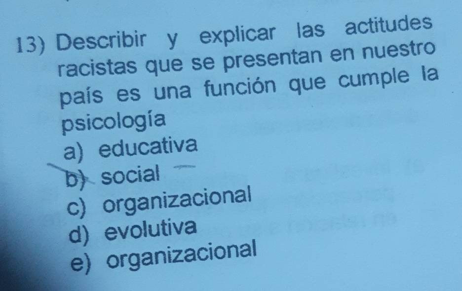 Describir y explicar las actitudes
racistas que se presentan en nuestro
país es una función que cumple la
psicología
a) educativa
b) social
c)organizacional
d) evolutiva
e) organizacional