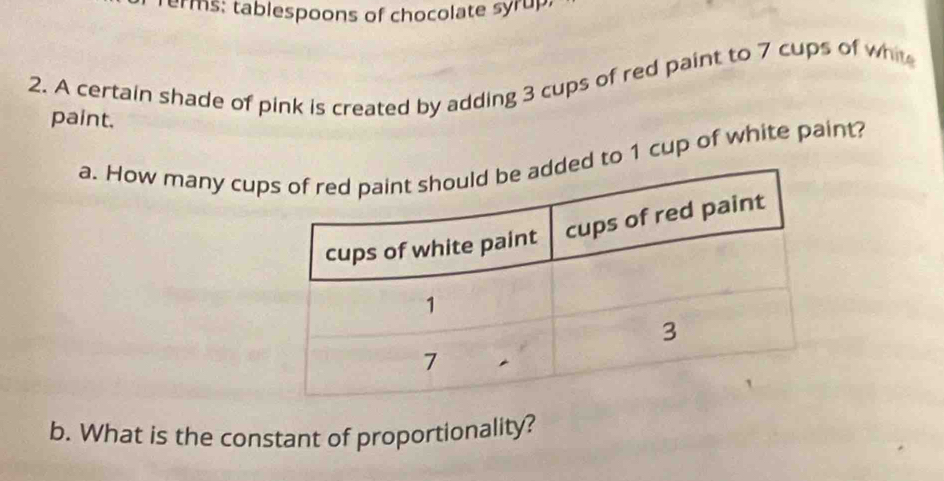 Terms: tablespoons of chocolate syrup. 
2. A certain shade of pink is created by adding 3 cups of red paint to 7 cups of wht 
paint. 
a. How many cupd to 1 cup of white paint? 
b. What is the constant of proportionality?