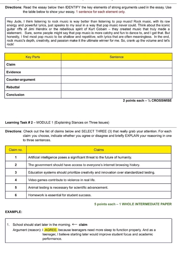 Directions: Read the essay below then IDENTIFY the key elements of strong arguments used in the essay. Use 
the table below to show your essay. 1 sentence for each element only. 
Hey Jude, I think listening to rock music is way better than listening to pop music! Rock music, with its raw 
energy and powerful lyrics, just speaks to my soul in a way that pop music never could. Think about the iconic 
guitar riffs of Jimi Hendrix or the rebellious spirit of Kurt Cobain - they created music that truly made a 
statement. Sure, some people might say that pop music is more catchy and fun to dance to, and I get that. But 
honestly, I find most pop music to be shallow and repetitive, with lyrics that are often meaningless. In the end, 
rock music's depth, creativity, and passion make it the ultimate winner for me. So, crank up the volume and let's 
rock! 
Learning Task # 2 - MODULE 1 (Explaining Stances on Three Issues) 
Directions: Check out the list of claims below and SELECT THREE (3) that really grab your attention. For each 
claim you choose, indicate whether you agree or disagree and briefly EXPLAIN your reasoning in one 
to three sentences. 
5 points each - 1 WHOLE INTERMEDIATE PAPER 
EXAMPLE: 
1. School should start later in the morning. claim 
Argument (reason): I .AGREE, because teenagers need more sleep to function properly. And as a 
teenager, I believe starting later would improve student focus and academic 
performance.