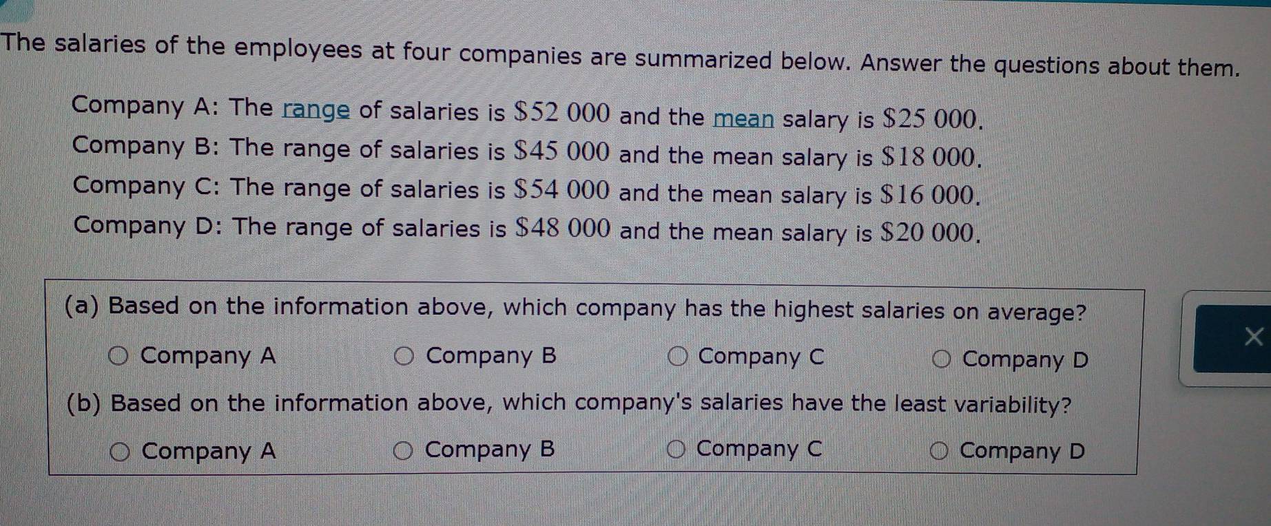 The salaries of the employees at four companies are summarized below. Answer the questions about them.
Company A: The range of salaries is $52 000 and the mean salary is $25 000.
Company B: The range of salaries is $45 000 and the mean salary is $18 000.
Company C: The range of salaries is $54 000 and the mean salary is $16 000.
Company D: The range of salaries is $48 000 and the mean salary is $20 000.
(a) Based on the information above, which company has the highest salaries on average?
X
Company A Company B Company C Company D
(b) Based on the information above, which company's salaries have the least variability?
Company A Company B Company C Company D