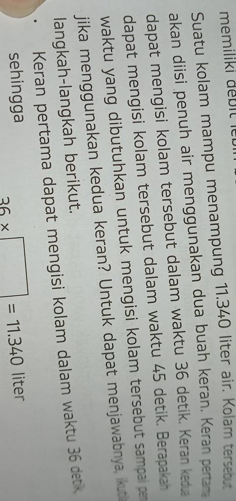 memiliki débitle 
Suatu kolam mampu menampung 11.340 liter air. Kolam tersebut 
akan diisi penuh air menggunakan dua buah keran. Keran pertar 
dapat mengisi kolam tersebut dalam waktu 36 detik. Keran kedua 
dapat mengisi kolam tersebut dalam waktu 45 detik. Berapakah 
waktu yang dibutuhkan untuk mengisi kolam tersebut sampai pe 
jika menggunakan kedua keran? Untuk dapat menjawabnya, ikuti 
langkah-langkah berikut. 
Keran pertama dapat mengisi kolam dalam waktu 36 detk
36* □ =11.340
sehingga liter