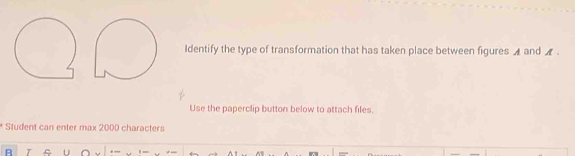 Identify the type of transformation that has taken place between figures ◢ and _ . 
Use the paperclip button below to attach files. 
Student can enter max 2000 characters 
U