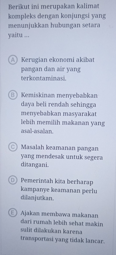 Berikut ini merupakan kalimat
kompleks dengan konjungsi yang
menunjukkan hubungan setara
yaitu ...
AKerugian ekonomi akibat
pangan dan air yang
terkontaminasi.
B Kemiskinan menyebabkan
daya beli rendah sehingga
menyebabkan masyarakat
lebih memilih makanan yang
asal-asalan.
C Masalah keamanan pangan
yang mendesak untuk segera
ditangani.
D Pemerintah kita berharap
kampanye keamanan perlu
dilanjutkan.
E Ajakan membawa makanan
dari rumah lebih sehat makin
sulit dilakukan karena
transportasi yang tidak lancar.