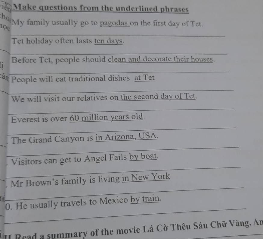 iên Make questions from the underlined phrases 
ho My family usually go to pagodas _ on the first day of Tet. 
1ọc 
_ 
Tet holiday often lasts ten days. 
_ 
Before Tet, people should clean and decorate their houses. 
_ 
căn People will eat traditional dishes at Tet 
_ 
We will visit our relatives on the second day of Tet. 
_ 
Everest is over 60 million years old. 
_ 
_ 
The Grand Canyon is in Arizona, USA. 
_ 
Visitors can get to Angel Fails by boat. 
_ 
Mr Brown’s family is living in New York 
_ 
0. He usually travels to Mexico by train. 
II Read a summary of the movie Lá Cờ Thêu Sáu Chữ Vàng. An