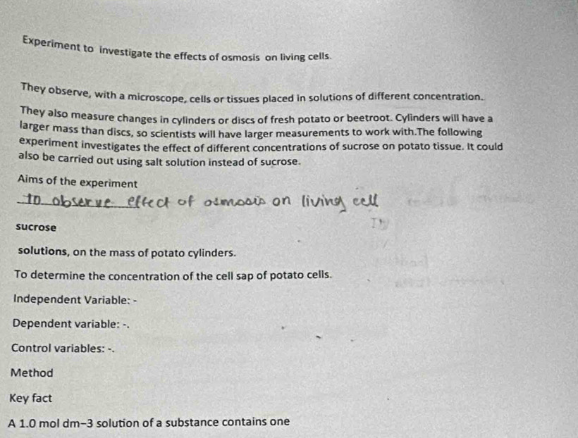 Experiment to investigate the effects of osmosis on living cells. 
They observe, with a microscope, cells or tissues placed in solutions of different concentration. 
They also measure changes in cylinders or discs of fresh potato or beetroot. Cylinders will have a 
larger mass than discs, so scientists will have larger measurements to work with.The following 
experiment investigates the effect of different concentrations of sucrose on potato tissue. It could 
also be carried out using salt solution instead of sucrose. 
Aims of the experiment 
sucrose 
solutions, on the mass of potato cylinders. 
To determine the concentration of the cell sap of potato cells. 
Independent Variable: - 
Dependent variable: -. 
Control variables: -. 
Method 
Key fact 
A 1.0 mol dm−3 solution of a substance contains one