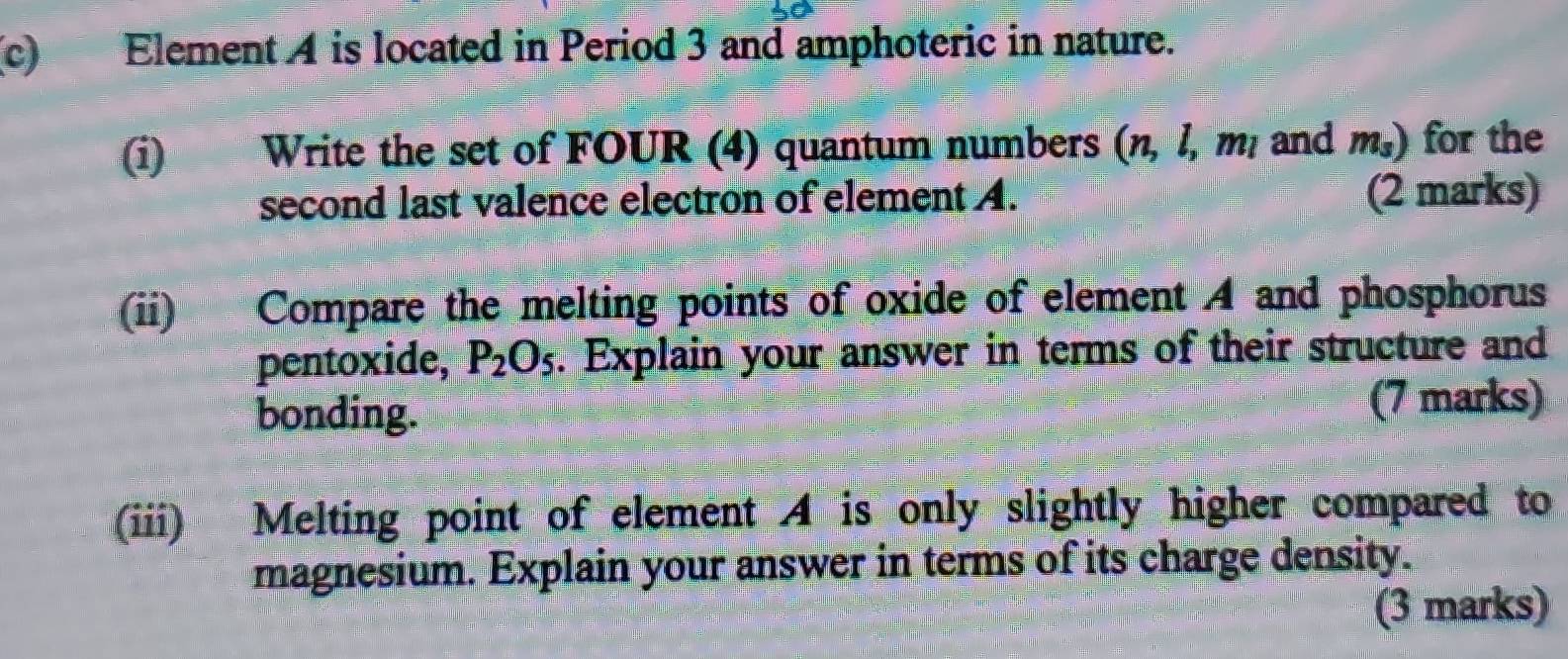 Element A is located in Period 3 and amphoteric in nature. 
(i) Write the set of FOUR (4) quantum numbers (n, l, m, and m_3) for the 
second last valence electron of element A. (2 marks) 
(ii) Compare the melting points of oxide of element A and phosphorus 
pentoxide, P_2O_5. Explain your answer in terms of their structure and 
bonding. 
(7 marks) 
(ii) Melting point of element 4 is only slightly higher compared to 
magnesium. Explain your answer in terms of its charge density. 
(3 marks)