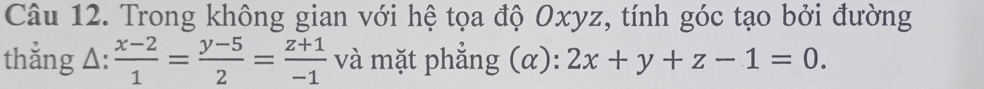 Trong không gian với hệ tọa độ Oxyz, tính góc tạo bởi đường
thắng Δ:  (x-2)/1 = (y-5)/2 = (z+1)/-1  và mặt phẳng (α): 2x+y+z-1=0.