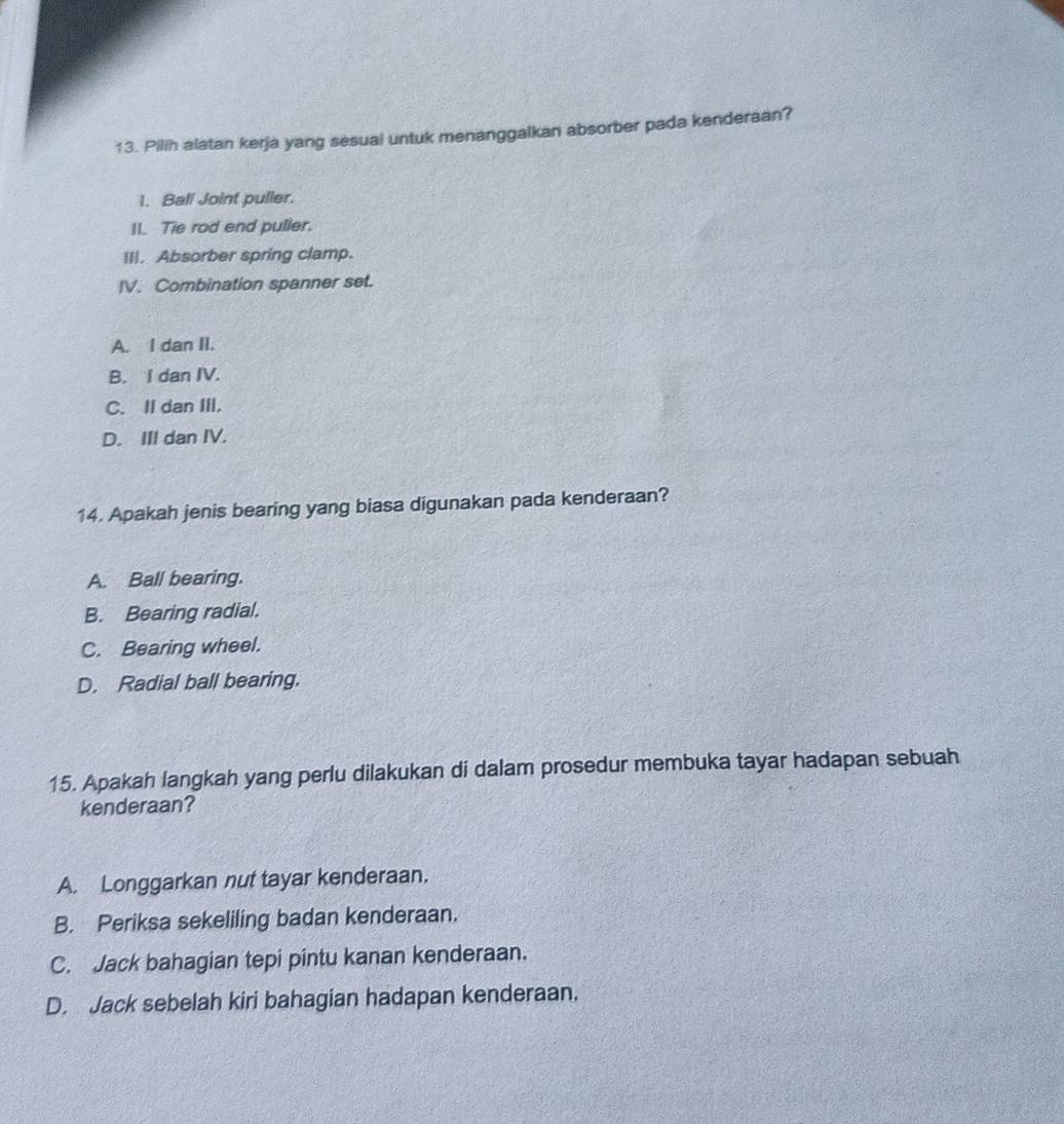 Pilih alatan kerja yang sesual untuk menanggalkan absorber pada kenderaan?
1. Ball Joint puller.
II. Tie rod end puller.
III. Absorber spring clamp.
IV. Combination spanner set.
A. I dan II.
B. I dan IV.
C. II dan III.
D. III dan IV.
14. Apakah jenis bearing yang biasa digunakan pada kenderaan?
A. Ball bearing.
B. Bearing radial.
C. Bearing wheel.
D. Radial ball bearing.
15. Apakah langkah yang perlu dilakukan di dalam prosedur membuka tayar hadapan sebuah
kenderaan?
A. Longgarkan nut tayar kenderaan.
B. Periksa sekeliling badan kenderaan.
C. Jack bahagian tepi pintu kanan kenderaan.
D. Jack sebelah kiri bahagian hadapan kenderaan.