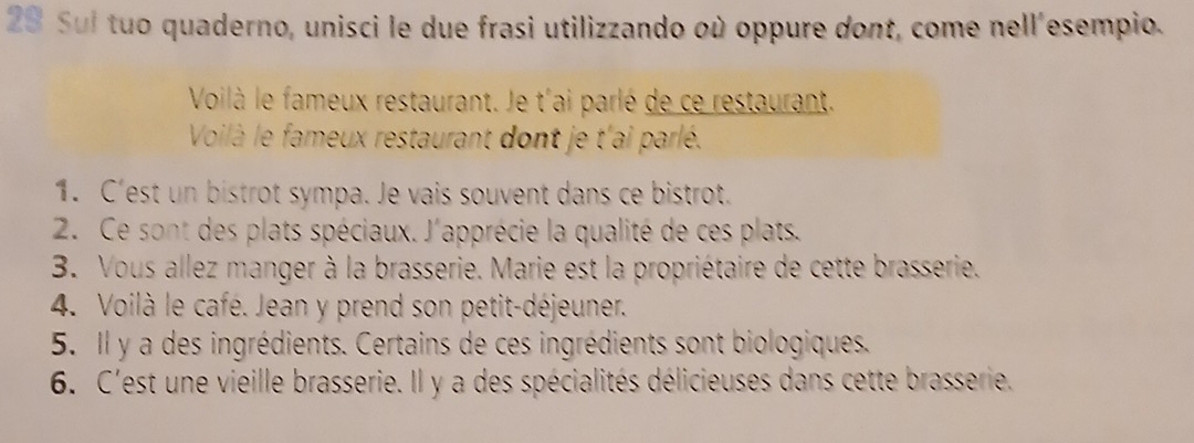 Sul tuo quaderno, unisci le due frasi utilizzando où oppure dont, come nell'esempio. 
Voilà le fameux restaurant. Je t'ai parlé de ce restaurant. 
Voilà le fameux restaurant dont je t'ai parlé. 
1. C'est un bistrot sympa. Je vais souvent dans ce bistrot. 
2. Ce sont des plats spéciaux. J'apprécie la qualité de ces plats. 
3. Vous allez manger à la brasserie. Marie est la propriétaire de cette brasserie. 
4. Voilà le café. Jean y prend son petit-déjeuner. 
5. Il y a des ingrédients. Certains de ces ingrédients sont biologiques. 
6. C'est une vieille brasserie. Il y a des spécialités délicieuses dans cette brasserie.