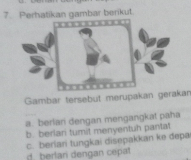 Perhatikan gambar berikut.
Gambar tersebut merupakan gerakan
a. berlari dengan mengangkat paha
b. berlari tumit menyentuh pantat
c. beriari tungkai disepakkan ke depa
d. berlan dengan cepat