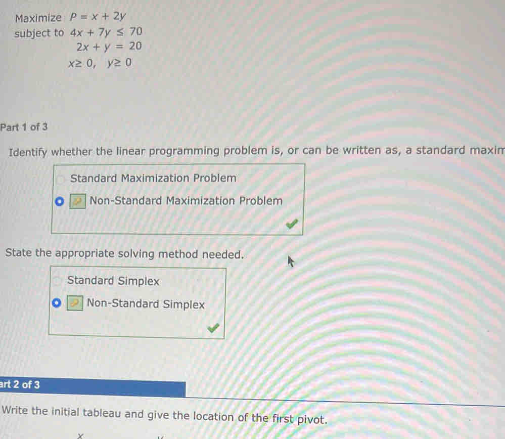 Maximize P=x+2y
subject to 4x+7y≤ 70
2x+y=20
x≥ 0, y≥ 0
Part 1 of 3
Identify whether the linear programming problem is, or can be written as, a standard maxim
Standard Maximization Problem
Non-Standard Maximization Problem
State the appropriate solving method needed.
Standard Simplex
Non-Standard Simplex
art 2 of 3
Write the initial tableau and give the location of the first pivot.
Y