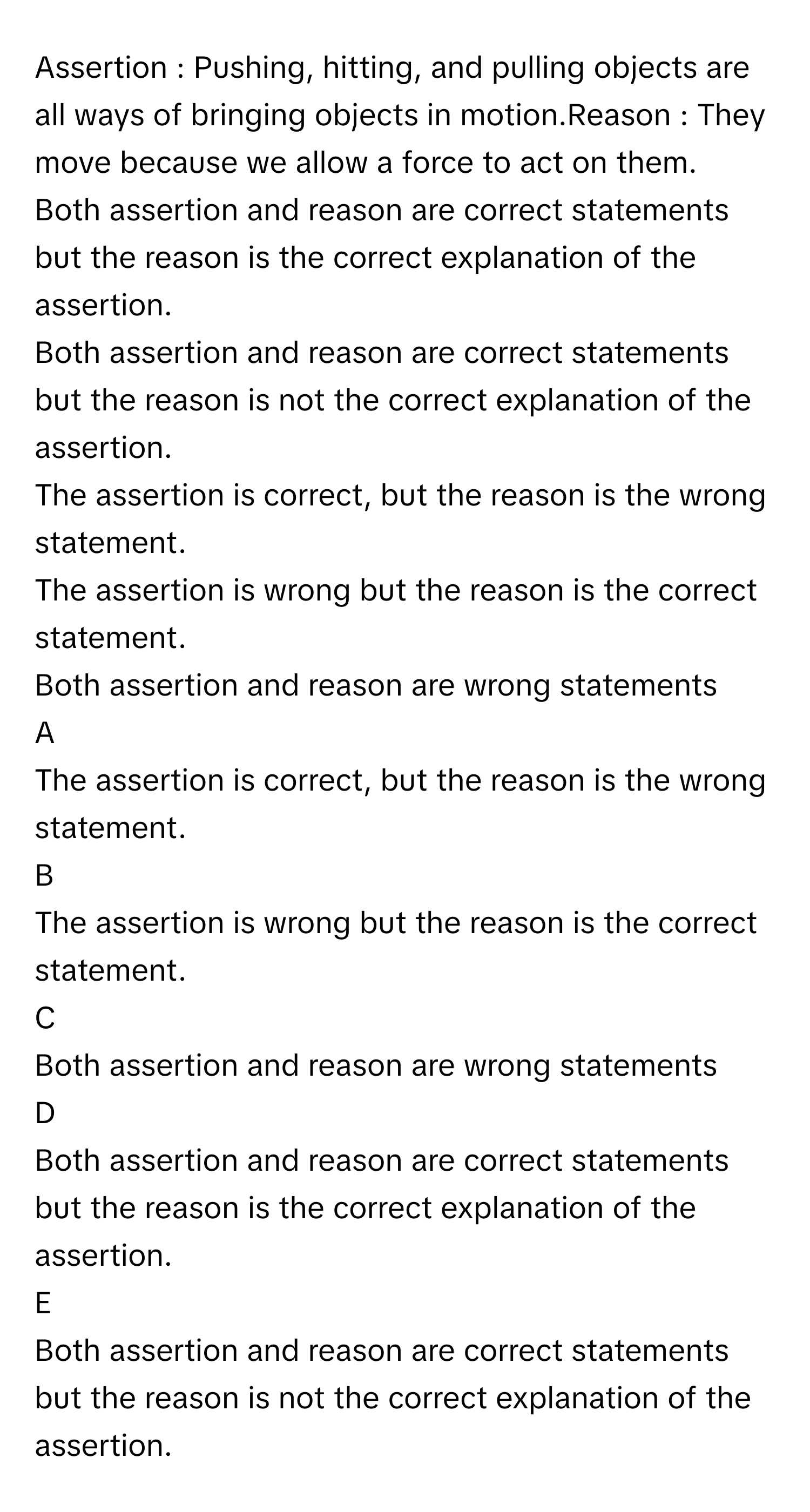 Assertion : Pushing, hitting, and pulling objects are all ways of bringing objects in motion.Reason : They move because we allow a force to act on them.
Both assertion and reason are correct statements but the reason is the correct explanation of the assertion.

Both assertion and reason are correct statements but the reason is not the correct explanation of the assertion.

The assertion is correct, but the reason is the wrong statement.

The assertion is wrong but the reason is the correct statement.

Both assertion and reason are wrong statements


A  
The assertion is correct, but the reason is the wrong statement.
 


B  
The assertion is wrong but the reason is the correct statement.
 


C  
Both assertion and reason are wrong statements
 


D  
Both assertion and reason are correct statements but the reason is the correct explanation of the assertion.
 


E  
Both assertion and reason are correct statements but the reason is not the correct explanation of the assertion.