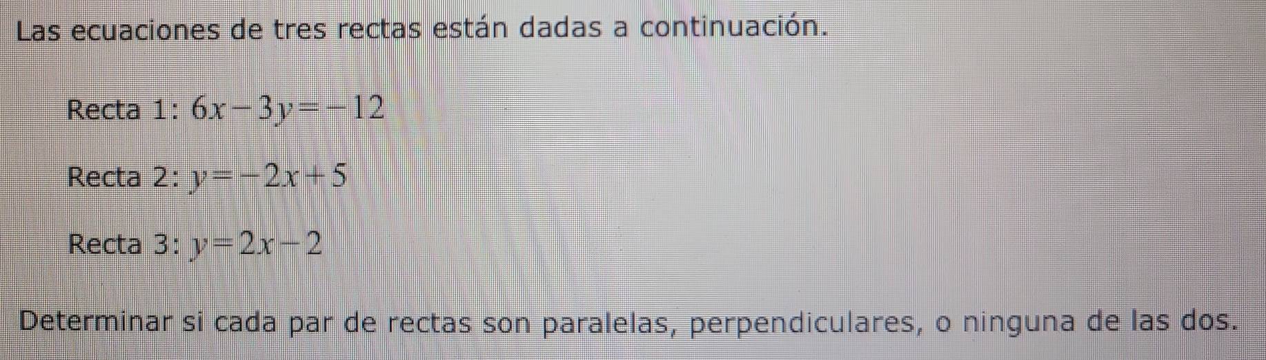 Las ecuaciones de tres rectas están dadas a continuación.
Recta 1: 6x-3y=-12
Recta 2: y=-2x+5
Recta 3: y=2x-2
Determinar si cada par de rectas son paralelas, perpendiculares, o ninguna de las dos.