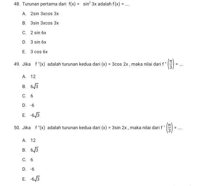 Turunan pertama dari f(x)=sin^23x adalah f(x)=... _
A. 2sin 3xcos 3x
B. 3sin 3xcos 3x
C. 2sin 6x
D. 3sin 6x
E. 3cos 6x
49. Jika f''(x) adalah turunan kedua dari (x)=3cos 2x , maka nilai dari f''( π /3 )=...
A. 12
B. 6sqrt(3)
C. 6
D. -6
E. -6sqrt(3)
50. Jika f''(x) adalah turunan kedua dari (x)=3sin 2x , maka nilai dari f''( π /3 )=...
A. 12
B. 6sqrt(3)
C. 6
D. -6
E. -6sqrt(3)