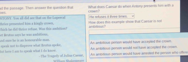 ad the passage. Then answer the question that What does Caesar do when Antony presents him with a
wS. crown?
NTONY. You all did see that on the Lupercal He refuses it three times.
thrice presented him a kingly crown, How does this example show that Caesar is not
Which he did thrice refuse. Was this ambition? ambitious?
et Brutus says he was ambitious,
And sure he is an honourable man.
speak not to disprove what Brutus spoke, An ambitious person would have accepted the crown.
But here I am to speak what I do know. An ambitious person would not have accepted the crown.
-The Tragedy of Julius Caesar, An ambitious person would have arrested the person who offere
William Shakespeare