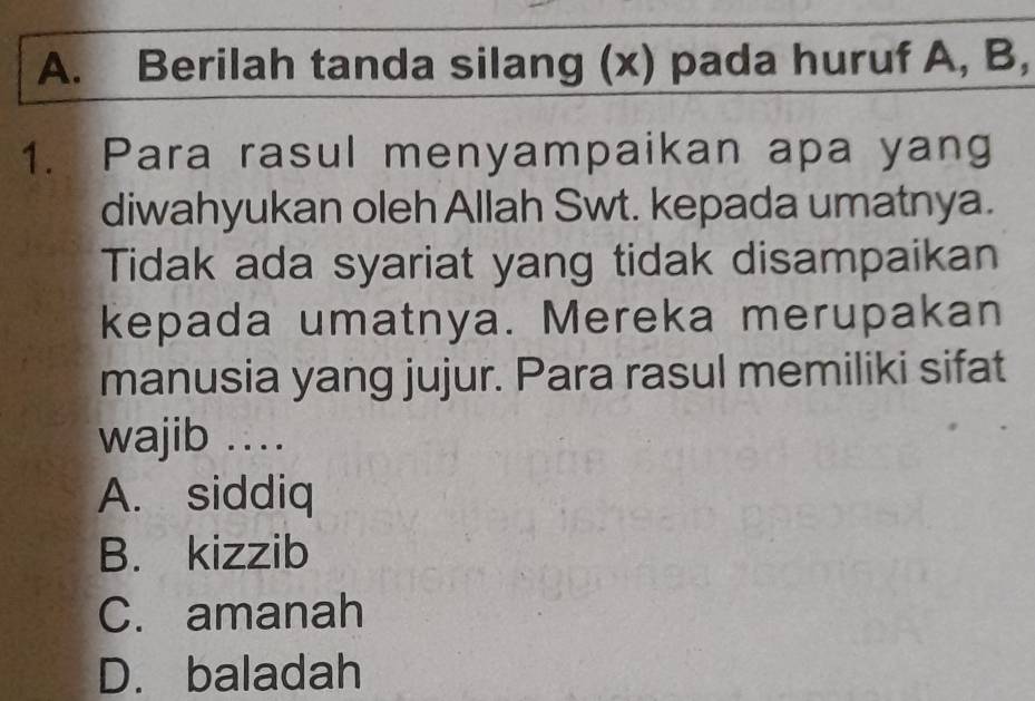 Berilah tanda silang (x) pada huruf A, B,
1. Para rasul menyampaikan apa yang
diwahyukan oleh Allah Swt. kepada umatnya.
Tidak ada syariat yang tidak disampaikan
kepada umatnya. Mereka merupakan
manusia yang jujur. Para rasul memiliki sifat
wajib …
A. siddiq
B. kizzib
C. amanah
D. baladah