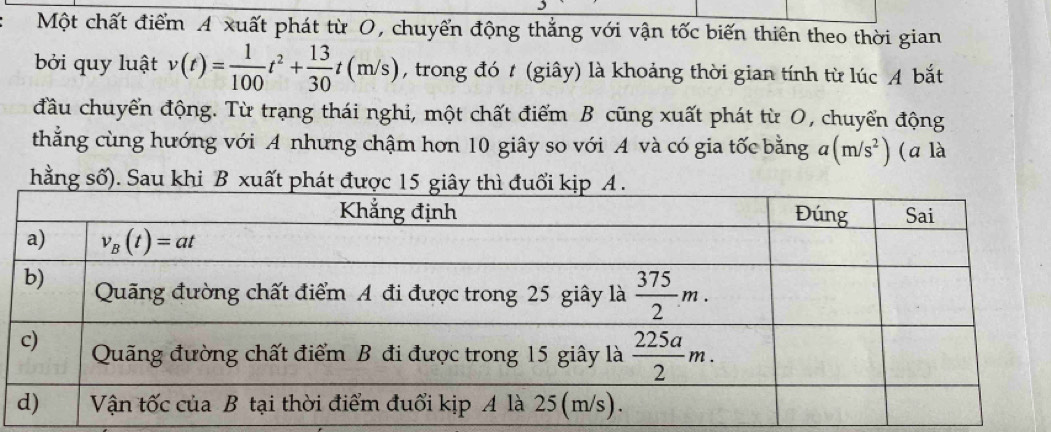 Một chất điểm A xuất phát từ O, chuyến động thắng với vận tốc biến thiên theo thời gian
bởi quy luật v(t)= 1/100 t^2+ 13/30 t(m/s) , trong đó t (giây) là khoảng thời gian tính từ lúc A bắt
đầu chuyển động. Từ trạng thái nghi, một chất điểm B cũng xuất phát từ O, chuyển động
thẳng cùng hướng với A nhưng chậm hơn 10 giây so với A và có gia tốc bằng a(m/s^2) (a là
hằng số). Sau khi B xuất phát được 1