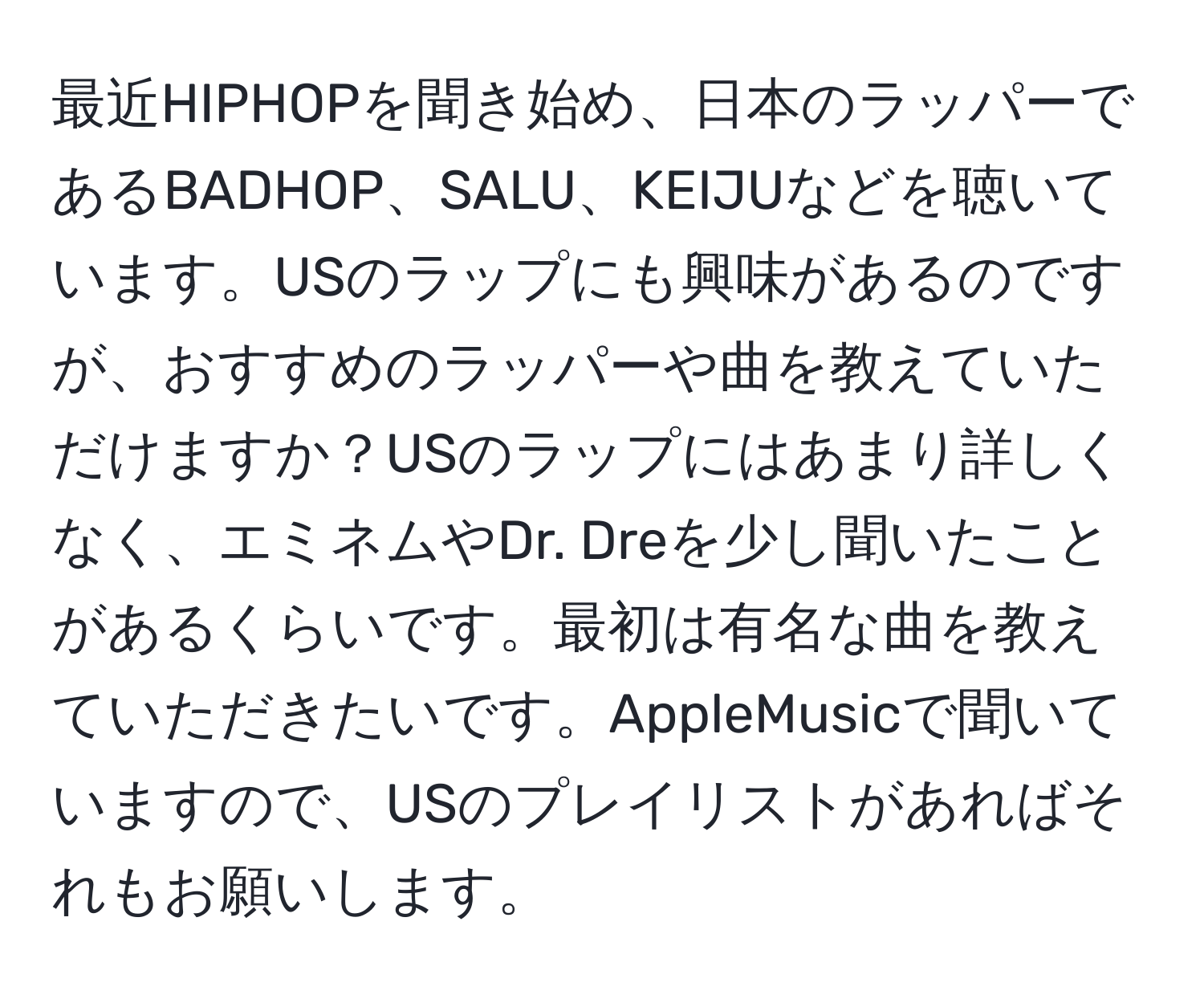 最近HIPHOPを聞き始め、日本のラッパーであるBADHOP、SALU、KEIJUなどを聴いています。USのラップにも興味があるのですが、おすすめのラッパーや曲を教えていただけますか？USのラップにはあまり詳しくなく、エミネムやDr. Dreを少し聞いたことがあるくらいです。最初は有名な曲を教えていただきたいです。AppleMusicで聞いていますので、USのプレイリストがあればそれもお願いします。