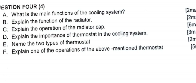 ESTION FOUR (4) 
A. What is the main functions of the cooling system? 
[2ma 
B. Explain the function of the radiator. [2m 
C. Explain the operation of the radiator cap. 
[6m 
D. Explain the importance of thermostat in the cooling system. [3m 
E. Name the two types of thermostat 
[2m 
F. Explain one of the operations of the above -mentioned thermostat [5