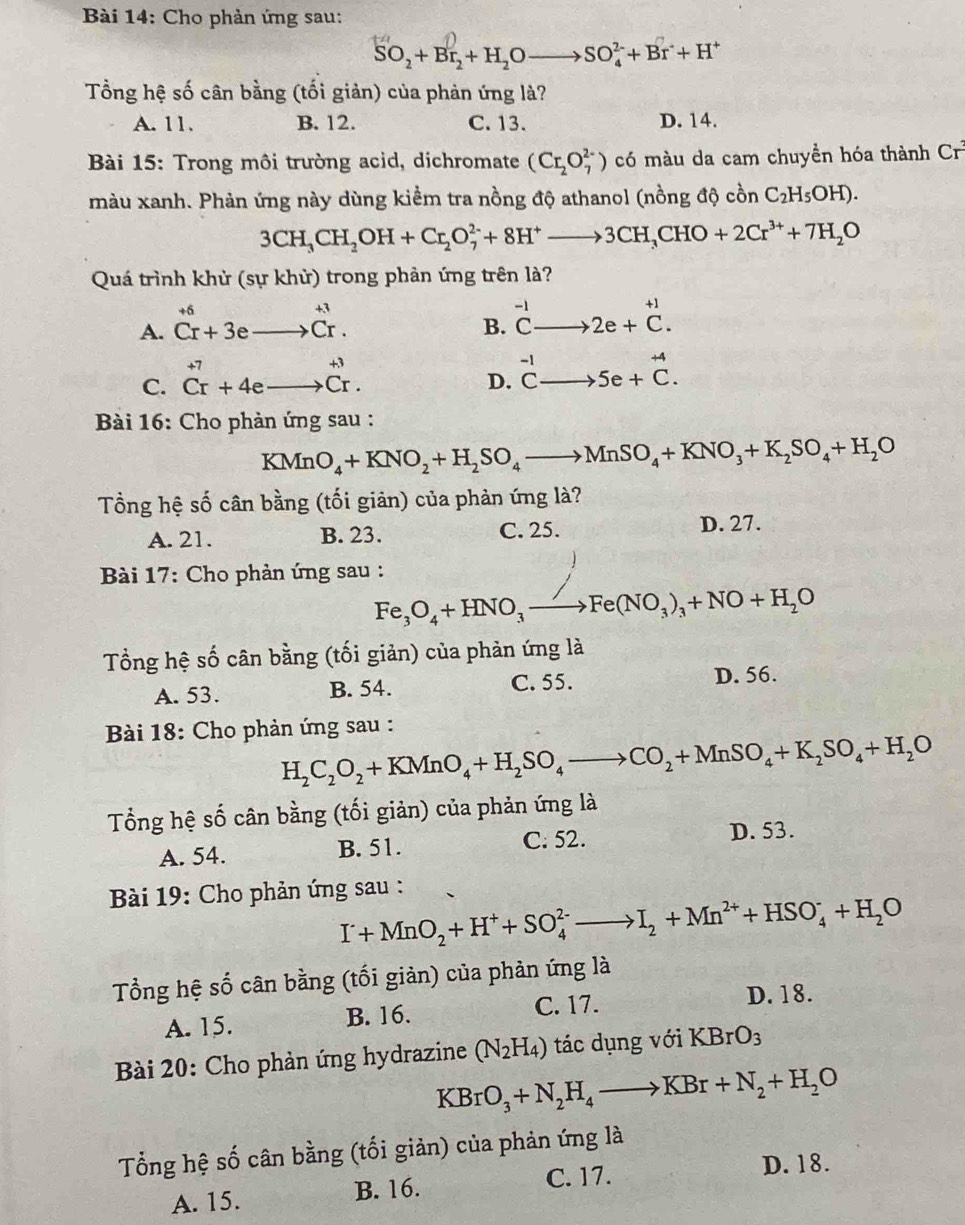 Cho phản ứng sau:
SO_2+Br_2+H_2Oto SO_4^((2-)+Br^-)+H^+
Tổng hệ số cân bằng (tối giản) của phản ứng là?
A. 11. B. 12. C. 13. D. 14.
*  Bài 15: Trong môi trường acid, dichromate (Cr_2O_7^((2-)) có màu da cam chuyền hóa thành Cr^3)
màu xanh. Phản ứng này dùng kiểm tra nồng độ athanol (nồng độ cồn C_2H_5OH).
3CH_3CH_2OH+Cr_2O_7^((2-)+8H^+)to 3CH_3CHO+2Cr^(3+)+7H_2O
Quá trình khử (sự khử) trong phản ứng trên là?
A. beginarrayr +6 Cr+3eto Crendarray beginarrayr +3 Crendarray .
B. ^-1Cto 2e+^+1.
C. beginarrayr +7 Cr+4eto Cr.endarray
D. ^-1Cto 5e+^+4C.
Bài 16: Cho phản ứng sau :
KMnO_4+KNO_2+H_2SO_4to MnSO_4+KNO_3+K_2SO_4+H_2O
Tổng hệ số cân bằng (tối giản) của phản ứng là?
A. 21. B. 23. C. 25. D. 27.
* Bài 17: Cho phản ứng sau :
Fe_3O_4+HNO_3to Fe(NO_3)_3+NO+H_2O
Tổng hệ số cân bằng (tối giản) của phản ứng là
A. 53. B. 54. C. 55. D. 56.
Bài 18: Cho phản ứng sau :
H_2C_2O_2+KMnO_4+H_2SO_4to CO_2+MnSO_4+K_2SO_4+H_2O
Tổng hệ số cân bằng (tối giản) của phản ứng là
A. 54. B. 51. C. 52. D. 53.
Bài 19: Cho phản ứng sau :
I^.+MnO_2+H^++SO_4^((2-)to I_2)+Mn^(2+)+HSO_4^(-+H_2)O
Tổng hệ số cân bằng (tối giản) của phản ứng là
C. 17.
A. 15. B. 16. D. 18.
Bài 20: Cho phản ứng hydrazine (N_2H_4) tác dụng với KBrO_3
KBrO_3+N_2H_4to KBr+N_2+H_2O
Tổng hệ số cân bằng (tối giản) của phản ứng là
A. 15. B. 16. C. 17.
D. 18.