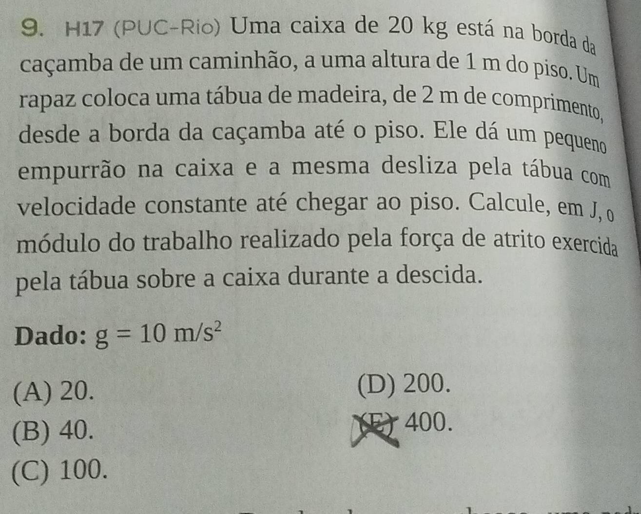 H17 (PUC-Rio) Uma caixa de 20 kg está na borda da
caçamba de um caminhão, a uma altura de 1 m do piso. Um
rapaz coloca uma tábua de madeira, de 2 m de comprimento,
desde a borda da caçamba até o piso. Ele dá um pequeno
empurrão na caixa e a mesma desliza pela tábua com
velocidade constante até chegar ao piso. Calcule, em J, o
módulo do trabalho realizado pela força de atrito exercida
pela tábua sobre a caixa durante a descida.
Dado: g=10m/s^2
(A) 20. (D) 200.
(B) 40. (E) 400.
(C) 100.