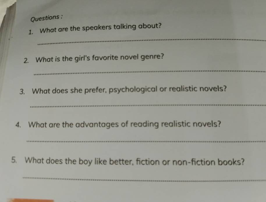 Questions : 
_ 
1. What are the speakers talking about? 
2. What is the girl's favorite novel genre? 
_ 
3. What does she prefer, psychological or realistic novels? 
_ 
4. What are the advantages of reading realistic novels? 
_ 
5. What does the boy like better, fiction or non-fiction books? 
_