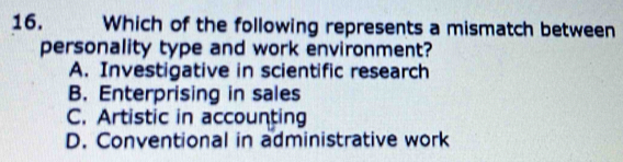 Which of the following represents a mismatch between
personality type and work environment?
A. Investigative in scientific research
B. Enterprising in sales
C. Artistic in accounting
D. Conventional in administrative work