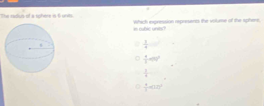 The radius of a sphere is 6 units.
Which expression represents the volume of the sphere,
in cubic units?
 3/4 
 4/3 π (6)^3
 3/4 
 4/3 =(12)^3