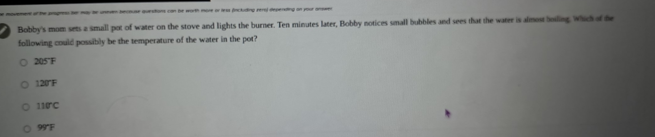 movement of the progress har may be uneven because questions can be worth more or less (including zero) depending on your answer
Bobby's mom sets a small pot of water on the stove and lights the burner. Ten minutes later, Bobby notices small bubbles and sees that the water is almost boiling. Which of the
following could possibly be the temperature of the water in the pot?
205°F
120°F
110°C
99°F
