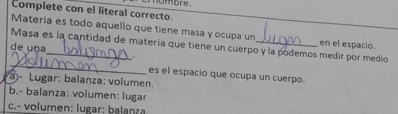 ombre.
Complete con el literal correcto.
Materia es todo aquello que tiene masa y ocupa un en el espacio.
Masa es la cantidad de materia que tiene un cuerpo y la podemos medir por medio
de una_ .
_
es el espacio que ocupa un cuerpo.
a)- Lugar: balanza: volumen.
b.- balanza: volumen: lugar
c.- volumen: lugar: balanza.