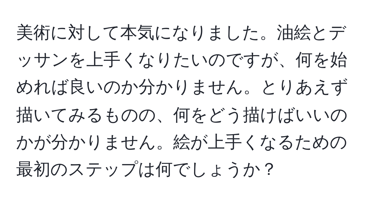 美術に対して本気になりました。油絵とデッサンを上手くなりたいのですが、何を始めれば良いのか分かりません。とりあえず描いてみるものの、何をどう描けばいいのかが分かりません。絵が上手くなるための最初のステップは何でしょうか？