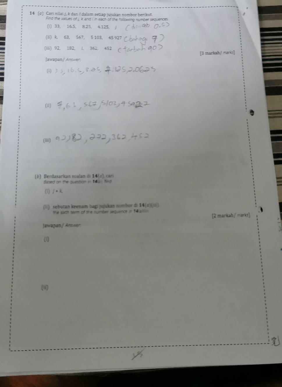 14 (σ) Cari nilai j, k dan ! dalam setiap jujukan nombor berikut. 
Find the values of j, k and I in each of the following number sequences. 
(I) 33, 16.5, 8.25, 4.125, 
(il) k, 63, 567, 5 103, 45 927 
(iii) 92, 182, l, 362, 452
[3 markah/ marks] 
Jawapan/ Answer: 
(i ) 
(i) 
(iii) 
(b) Berdasarkan soalan di 14(q), cari 
Based on the question in 142) find 
(l) ƒ+k
(ii) sebutan keenam bagi jujukan nombor di 14 (σ)(ii). 
the sirth term of the number sequence =14
[2 markah/ marks] 
Jawapan/ Answen 
(1) 
(ii)