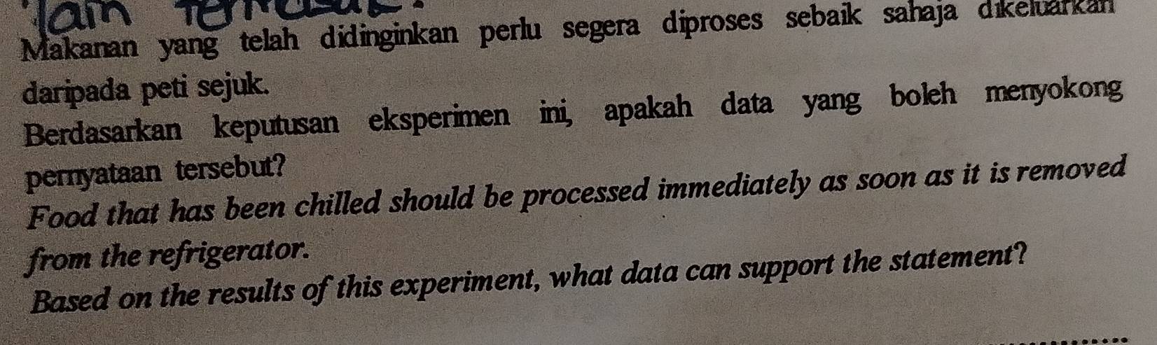 Makanan yang telah didinginkan perlu segera diproses sebaik sahaja dikeluarkan 
daripada peti sejuk. 
Berdasarkan keputusan eksperimen ini, apakah data yang boleh menyokong 
pernyataan tersebut? 
Food that has been chilled should be processed immediately as soon as it is removed 
from the refrigerator. 
Based on the results of this experiment, what data can support the statement?