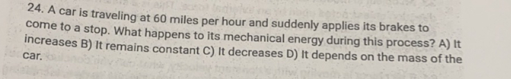 A car is traveling at 60 miles per hour and suddenly applies its brakes to
come to a stop. What happens to its mechanical energy during this process? A) It
increases B) It remains constant C) It decreases D) It depends on the mass of the
car.