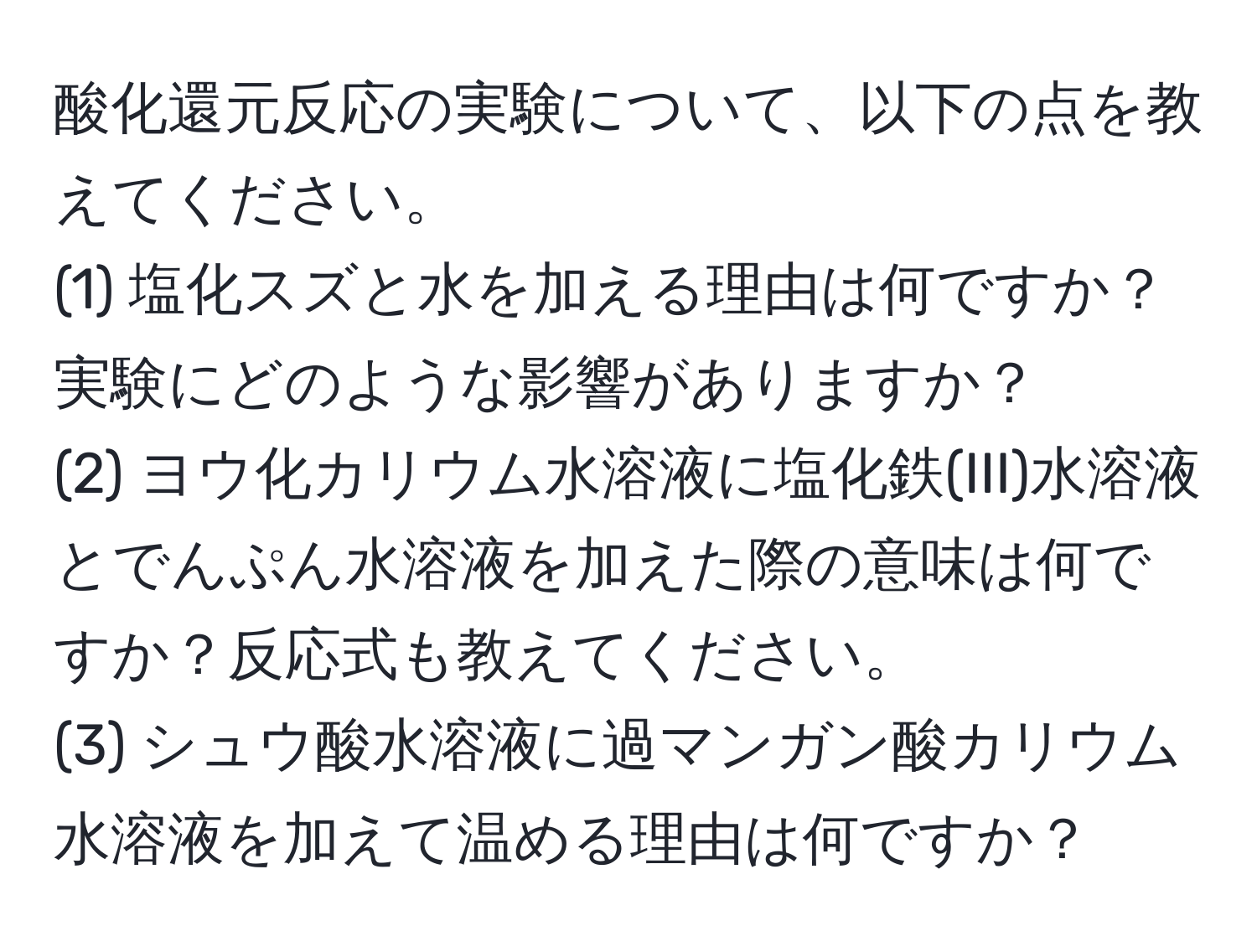 酸化還元反応の実験について、以下の点を教えてください。  
(1) 塩化スズと水を加える理由は何ですか？実験にどのような影響がありますか？  
(2) ヨウ化カリウム水溶液に塩化鉄(III)水溶液とでんぷん水溶液を加えた際の意味は何ですか？反応式も教えてください。  
(3) シュウ酸水溶液に過マンガン酸カリウム水溶液を加えて温める理由は何ですか？