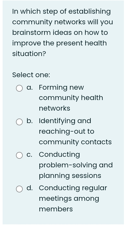 In which step of establishing
community networks will you
brainstorm ideas on how to
improve the present health
situation?
Select one:
a. Forming new
community health
networks
b. Identifying and
reaching-out to
community contacts
c. Conducting
problem-solving and
planning sessions
d. Conducting regular
meetings among
members