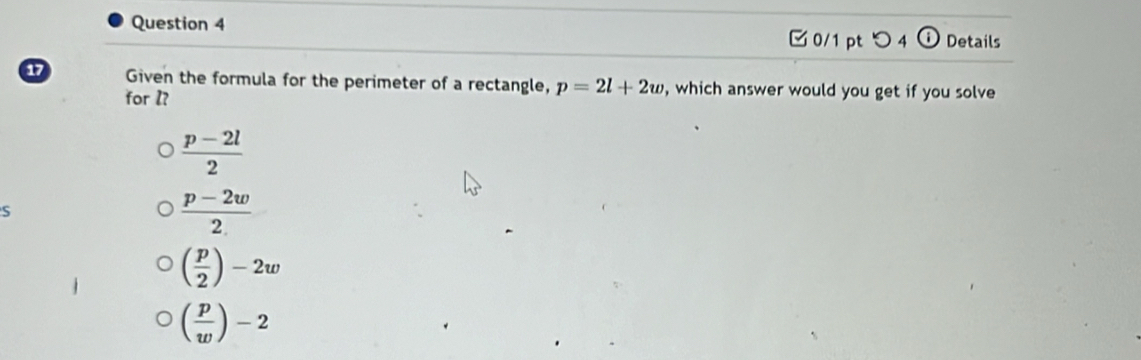 □ 0/1 ptつ 4 odot Details
17 Given the formula for the perimeter of a rectangle, p=2l+2w , which answer would you get if you solve
for l?
 (p-2l)/2 
S
 (p-2w)/2 
( p/2 )-2w
( p/w )-2