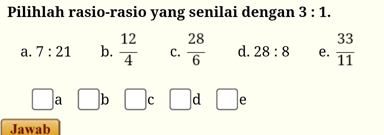 Pilihlah rasio-rasio yang senilai dengan 3:1.
a. 7:21 b.  12/4  C.  28/6  d. 28:8 e.  33/11 
□ a beginpmatrix □  □  b □ c □ d □ e
□  
Jawab