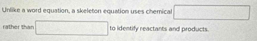 Unlike a word equation, a skeleton equation uses chemical □ 
rather than □ to identify reactants and products.