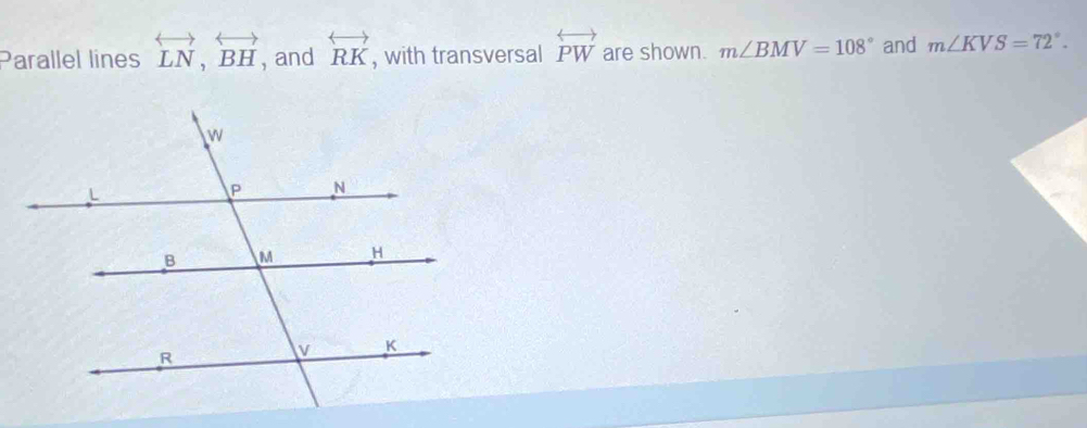 Parallel lines overleftrightarrow LN, overleftrightarrow BH , and overleftrightarrow RK , with transversal overleftrightarrow PW are shown. m∠ BMV=108° and m∠ KVS=72°.